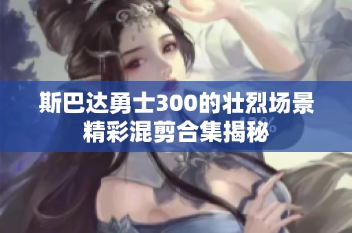 斯巴达勇士300的壮烈场景精彩混剪合集揭秘