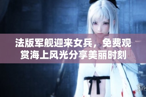 法版军舰迎来女兵，免费观赏海上风光分享美丽时刻
