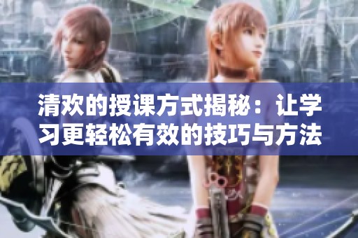 清欢的授课方式揭秘：让学习更轻松有效的技巧与方法
