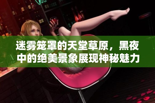 迷雾笼罩的天堂草原，黑夜中的绝美景象展现神秘魅力