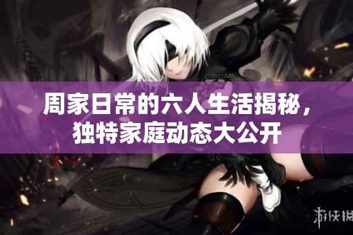 周家日常的六人生活揭秘，独特家庭动态大公开