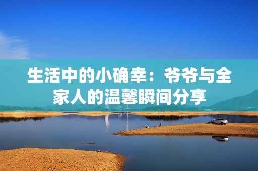 生活中的小确幸：爷爷与全家人的温馨瞬间分享