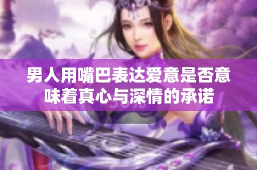 男人用嘴巴表达爱意是否意味着真心与深情的承诺