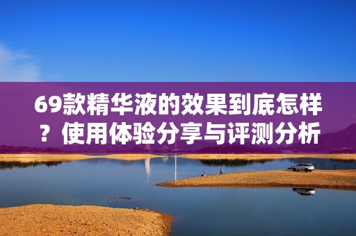 69款精华液的效果到底怎样？使用体验分享与评测分析