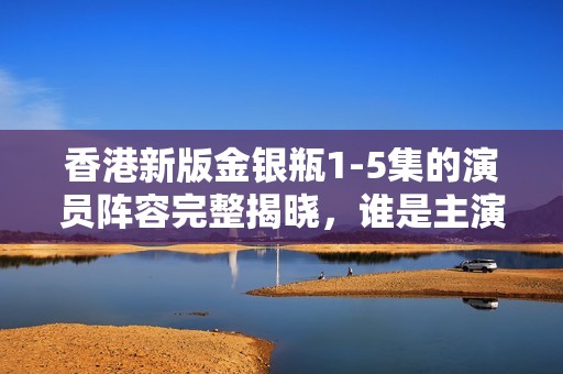 香港新版金银瓶1-5集的演员阵容完整揭晓，谁是主演？