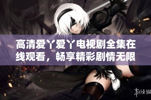 高清爱丫爱丫电视剧全集在线观看，畅享精彩剧情无限量播放