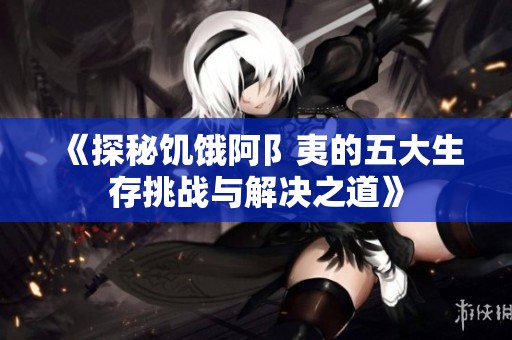 《探秘饥饿阿阝夷的五大生存挑战与解决之道》