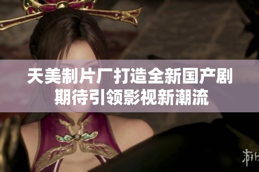 天美制片厂打造全新国产剧 期待引领影视新潮流