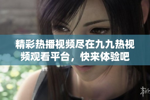 精彩热播视频尽在九九热视频观看平台，快来体验吧