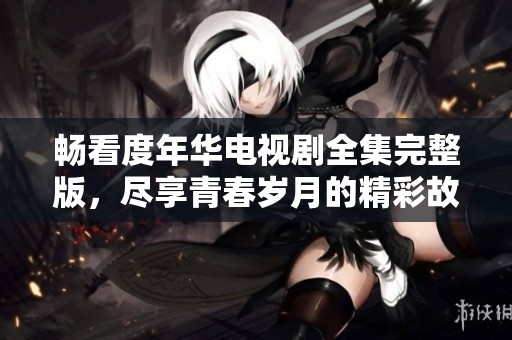 畅看度年华电视剧全集完整版，尽享青春岁月的精彩故事