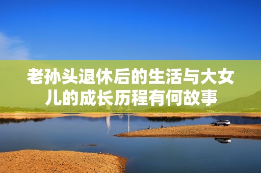 老孙头退休后的生活与大女儿的成长历程有何故事