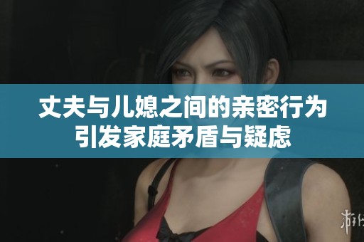 丈夫与儿媳之间的亲密行为引发家庭矛盾与疑虑