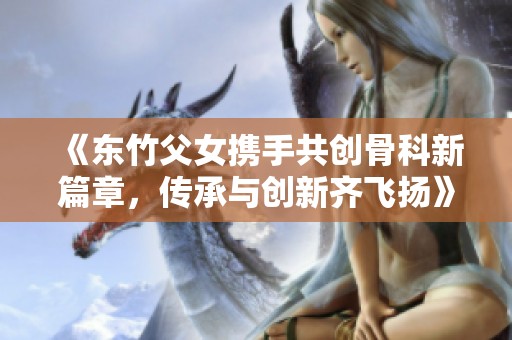 《东竹父女携手共创骨科新篇章，传承与创新齐飞扬》