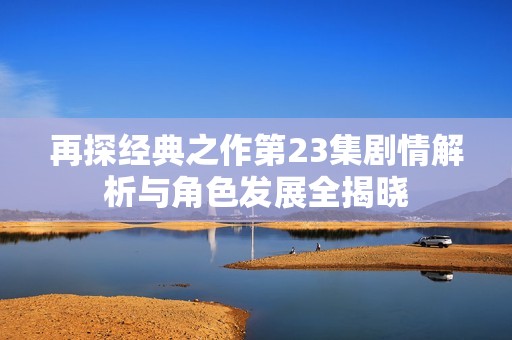 再探经典之作第23集剧情解析与角色发展全揭晓