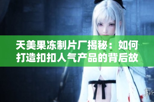 天美果冻制片厂揭秘：如何打造扣扣人气产品的背后故事