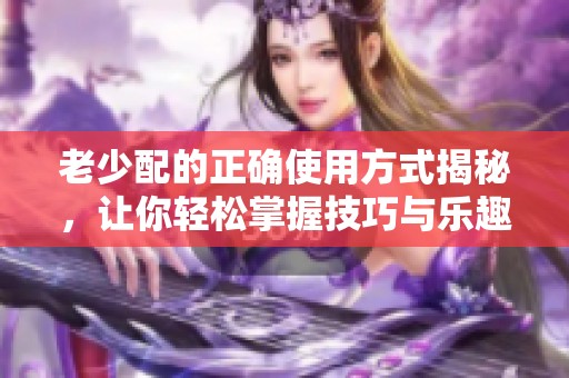 老少配的正确使用方式揭秘，让你轻松掌握技巧与乐趣