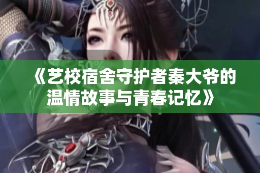 《艺校宿舍守护者秦大爷的温情故事与青春记忆》