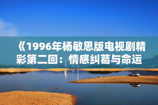 《1996年杨敏思版电视剧精彩第二回：情感纠葛与命运交织》