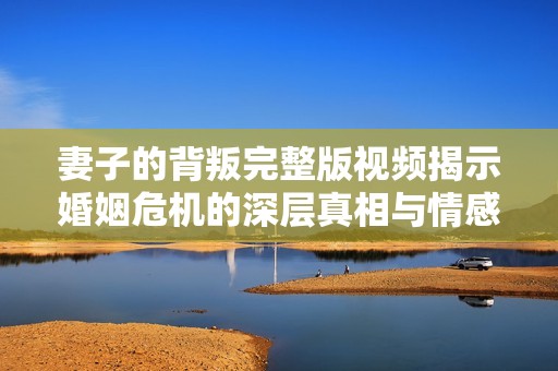 妻子的背叛完整版视频揭示婚姻危机的深层真相与情感纠葛