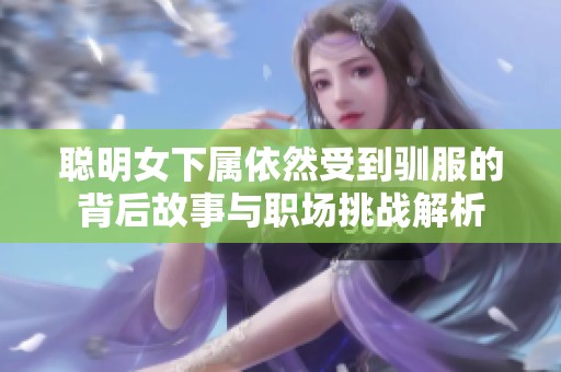 聪明女下属依然受到驯服的背后故事与职场挑战解析