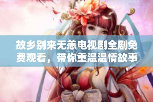 故乡别来无恙电视剧全剧免费观看，带你重温温情故事