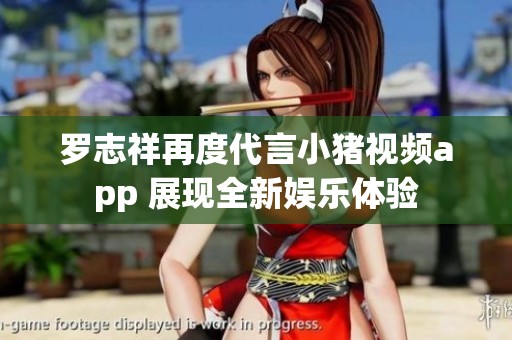罗志祥再度代言小猪视频app 展现全新娱乐体验