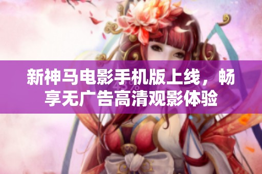 新神马电影手机版上线，畅享无广告高清观影体验