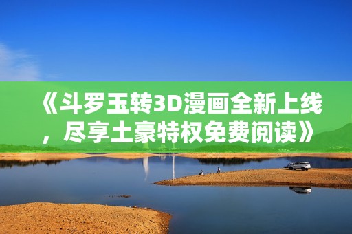 《斗罗玉转3D漫画全新上线，尽享土豪特权免费阅读》