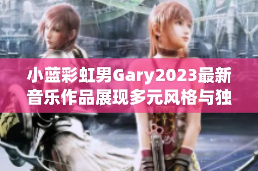 小蓝彩虹男Gary2023最新音乐作品展现多元风格与独特魅力
