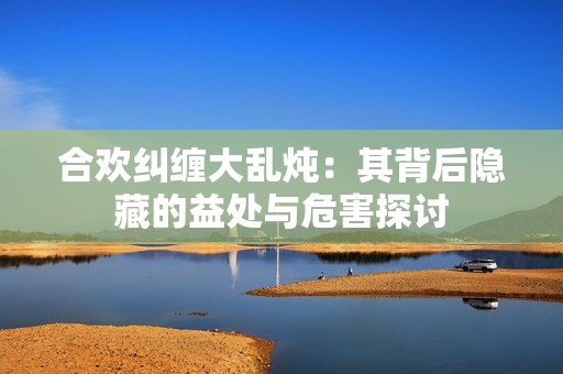 合欢纠缠大乱炖：其背后隐藏的益处与危害探讨
