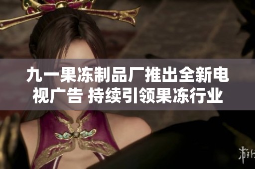 九一果冻制品厂推出全新电视广告 持续引领果冻行业潮流