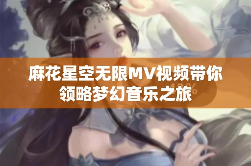 麻花星空无限MV视频带你领略梦幻音乐之旅