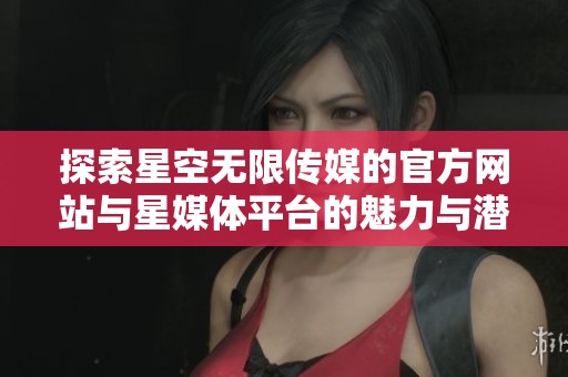 探索星空无限传媒的官方网站与星媒体平台的魅力与潜力