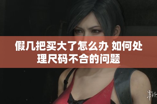假几把买大了怎么办 如何处理尺码不合的问题