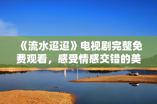 《流水迢迢》电视剧完整免费观看，感受情感交错的美好瞬间