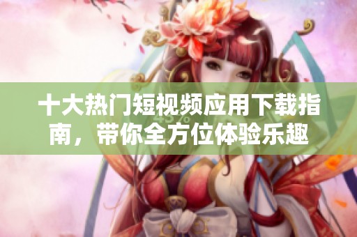 十大热门短视频应用下载指南，带你全方位体验乐趣