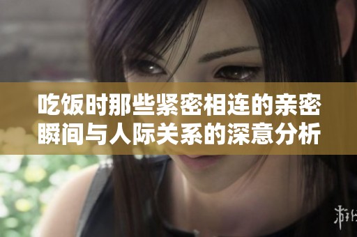 吃饭时那些紧密相连的亲密瞬间与人际关系的深意分析