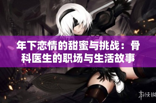 年下恋情的甜蜜与挑战：骨科医生的职场与生活故事