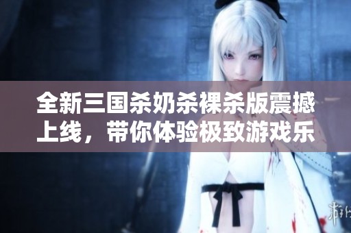 全新三国杀奶杀裸杀版震撼上线，带你体验极致游戏乐趣