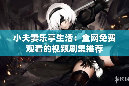小夫妻乐享生活：全网免费观看的视频剧集推荐