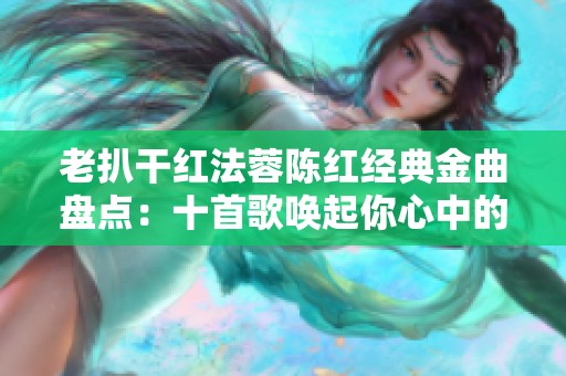老扒干红法蓉陈红经典金曲盘点：十首歌唤起你心中的回忆