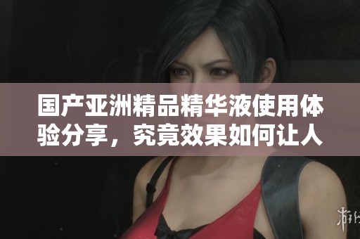 国产亚洲精品精华液使用体验分享，究竟效果如何让人期待