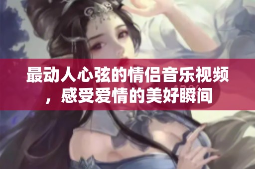 最动人心弦的情侣音乐视频，感受爱情的美好瞬间