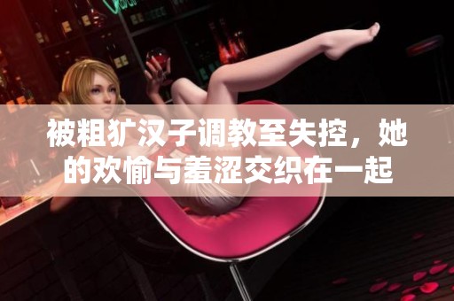被粗犷汉子调教至失控，她的欢愉与羞涩交织在一起