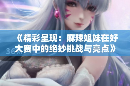 《精彩呈现：麻辣姐妹在好大赛中的绝妙挑战与亮点》
