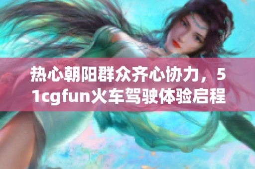热心朝阳群众齐心协力，51cgfun火车驾驶体验启程