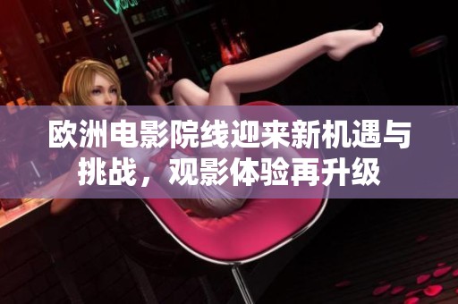 欧洲电影院线迎来新机遇与挑战，观影体验再升级