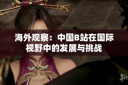 海外观察：中国B站在国际视野中的发展与挑战