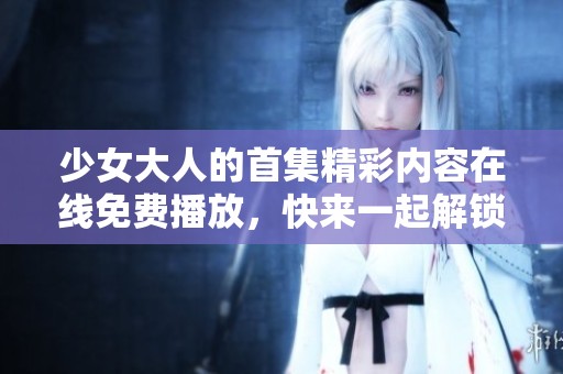 少女大人的首集精彩内容在线免费播放，快来一起解锁吧！