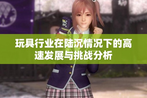 玩具行业在陆沉情况下的高速发展与挑战分析